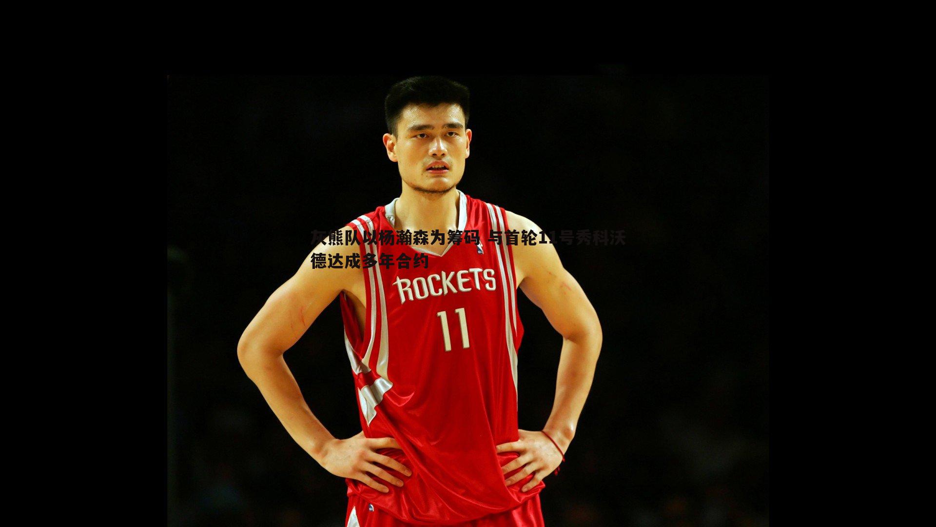 灰熊队以杨瀚森为筹码 与首轮11号秀科沃德达成多年合约